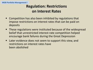 MGB Portfolio Management I 
Regulation: Restrictions 
on Interest Rates 
 Competition has also been inhibited by regulations that 
impose restrictions on interest rates that can be paid on 
deposits 
 These regulations were instituted because of the widespread 
belief that unrestricted interest-rate competition helped 
encourage bank failures during the Great Depression 
 Later evidence does not seem to support this view, and 
restrictions on interest rates have 
been abolished 
 