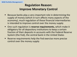 MGB Portfolio Management I 
Regulation Reason: 
Improve Monetary Control 
 Because banks play a very important role in determining the 
supply of money (which in turn affects many aspects of the 
economy), much regulation of these financial intermediaries 
is intended to improve control over the money supply 
 One such regulation is reserve requirements, which make it 
obligatory for all depository institutions to keep a certain 
fraction of their deposits in accounts with the Federal Reserve 
System (the Fed), the central bank in the United States 
 Reserve requirements help the Fed exercise more precise 
control over the money supply 
 