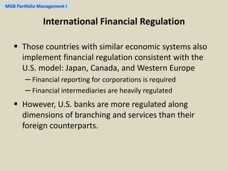 MGB Portfolio Management I 
International Financial Regulation 
 Those countries with similar economic systems also 
implement financial regulation consistent with the 
U.S. model: Japan, Canada, and Western Europe 
─ Financial reporting for corporations is required 
─ Financial intermediaries are heavily regulated 
 However, U.S. banks are more regulated along 
dimensions of branching and services than their 
foreign counterparts. 
