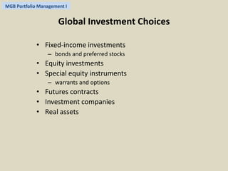 MGB Portfolio Management I 
Global Investment Choices 
• Fixed-income investments 
– bonds and preferred stocks 
• Equity investments 
• Special equity instruments 
– warrants and options 
• Futures contracts 
• Investment companies 
• Real assets 
 
