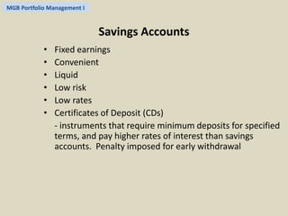 MGB Portfolio Management I 
Savings Accounts 
• Fixed earnings 
• Convenient 
• Liquid 
• Low risk 
• Low rates 
• Certificates of Deposit (CDs) 
- instruments that require minimum deposits for specified 
terms, and pay higher rates of interest than savings 
accounts. Penalty imposed for early withdrawal 
 