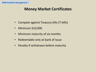 MGB Portfolio Management I 
Money Market Certificates 
• Compete against Treasury bills (T-bills) 
• Minimum $10,000 
• Minimum maturity of six months 
• Redeemable only at bank of issue 
• Penalty if withdrawn before maturity 
 