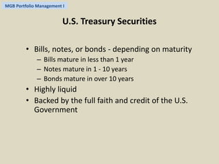 MGB Portfolio Management I 
U.S. Treasury Securities 
• Bills, notes, or bonds - depending on maturity 
– Bills mature in less than 1 year 
– Notes mature in 1 - 10 years 
– Bonds mature in over 10 years 
• Highly liquid 
• Backed by the full faith and credit of the U.S. 
Government 
 