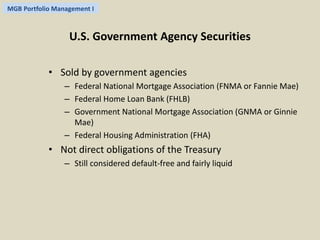 MGB Portfolio Management I 
U.S. Government Agency Securities 
• Sold by government agencies 
– Federal National Mortgage Association (FNMA or Fannie Mae) 
– Federal Home Loan Bank (FHLB) 
– Government National Mortgage Association (GNMA or Ginnie 
Mae) 
– Federal Housing Administration (FHA) 
• Not direct obligations of the Treasury 
– Still considered default-free and fairly liquid 
 