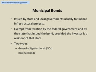 MGB Portfolio Management I 
Municipal Bonds 
• Issued by state and local governments usually to finance 
infrastructural projects. 
• Exempt from taxation by the federal government and by 
the state that issued the bond, provided the investor is a 
resident of that state 
• Two types: 
– General obligation bonds (GOs) 
– Revenue bonds 
 