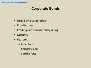 MGB Portfolio Management I 
Corporate Bonds 
• Issued by a corporation 
• Fixed income 
• Credit quality measured by ratings 
• Maturity 
• Features 
– Indenture 
– Call provision 
– Sinking fund 
 