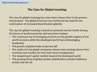 MGB Portfolio Management I 
The Case for Global Investing 
The case for global investing has never been clearer than in the present 
environment. The global financial crisis reinforced the need for the 
continuation of increased diversification globally. 
The case for global investing is based on powerful secular trends driving 
the future of world economies and securities markets: 
• The continued rise of emerging countries as the growth engines of the 
world economy while the developed world faces deleveraging 
headwinds 
• The growth of global trade as barriers fall 
• The reality of truly global companies whose main earnings derive from 
countries and markets far from their home headquarters 
• The deepening of capital markets beyond the developed world 
• The growing share of global market capitalization outside traditional 
centers like the US 
 