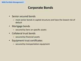 MGB Portfolio Management I 
Corporate Bonds 
• Senior secured bonds 
– most senior bonds in capital structure and have the lowest risk of 
default 
• Mortgage bonds 
– secured by liens on specific assets 
• Collateral trust bonds 
– secured by financial assets 
• Equipment trust certificates 
– secured by transportation equipment 
 