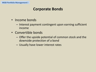 MGB Portfolio Management I 
Corporate Bonds 
• Income bonds 
– Interest payment contingent upon earning sufficient 
income 
• Convertible bonds 
– Offer the upside potential of common stock and the 
downside protection of a bond 
– Usually have lower interest rates 
 