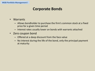 MGB Portfolio Management I 
Corporate Bonds 
• Warrants 
– Allows bondholder to purchase the firm’s common stock at a fixed 
price for a given time period 
– Interest rates usually lower on bonds with warrants attached 
• Zero coupon bond 
– Offered at a deep discount from the face value 
– No interest during the life of the bond, only the principal payment 
at maturity 
 