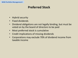 MGB Portfolio Management I 
Preferred Stock 
• Hybrid security 
• Fixed dividends 
• Dividend obligations are not legally binding, but must be 
voted on by the board of directors to be paid 
• Most preferred stock is cumulative 
• Credit implications of missing dividends 
• Corporations may exclude 70% of dividend income from 
taxable income 
 