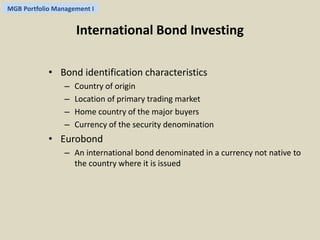 MGB Portfolio Management I 
International Bond Investing 
• Bond identification characteristics 
– Country of origin 
– Location of primary trading market 
– Home country of the major buyers 
– Currency of the security denomination 
• Eurobond 
– An international bond denominated in a currency not native to 
the country where it is issued 
 