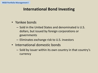 MGB Portfolio Management I 
International Bond Investing 
• Yankee bonds 
– Sold in the United States and denominated is U.S. 
dollars, but issued by foreign corporations or 
governments 
– Eliminates exchange risk to U.S. investors 
• International domestic bonds 
– Sold by issuer within its own country in that country’s 
currency 
 