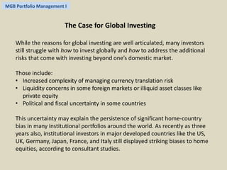 MGB Portfolio Management I 
The Case for Global Investing 
While the reasons for global investing are well articulated, many investors 
still struggle with how to invest globally and how to address the additional 
risks that come with investing beyond one’s domestic market. 
Those include: 
• Increased complexity of managing currency translation risk 
• Liquidity concerns in some foreign markets or illiquid asset classes like 
private equity 
• Political and fiscal uncertainty in some countries 
This uncertainty may explain the persistence of significant home-country 
bias in many institutional portfolios around the world. As recently as three 
years also, institutional investors in major developed countries like the US, 
UK, Germany, Japan, France, and Italy still displayed striking biases to home 
equities, according to consultant studies. 
 