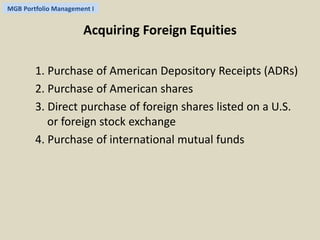 MGB Portfolio Management I 
Acquiring Foreign Equities 
1. Purchase of American Depository Receipts (ADRs) 
2. Purchase of American shares 
3. Direct purchase of foreign shares listed on a U.S. 
or foreign stock exchange 
4. Purchase of international mutual funds 
 