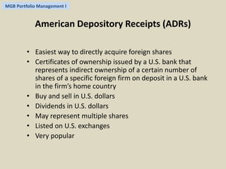 MGB Portfolio Management I 
American Depository Receipts (ADRs) 
• Easiest way to directly acquire foreign shares 
• Certificates of ownership issued by a U.S. bank that 
represents indirect ownership of a certain number of 
shares of a specific foreign firm on deposit in a U.S. bank 
in the firm’s home country 
• Buy and sell in U.S. dollars 
• Dividends in U.S. dollars 
• May represent multiple shares 
• Listed on U.S. exchanges 
• Very popular 
 