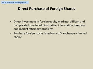 MGB Portfolio Management I 
Direct Purchase of Foreign Shares 
• Direct investment in foreign equity markets- difficult and 
complicated due to administrative, information, taxation, 
and market efficiency problems 
• Purchase foreign stocks listed on a U.S. exchange – limited 
choice 
 