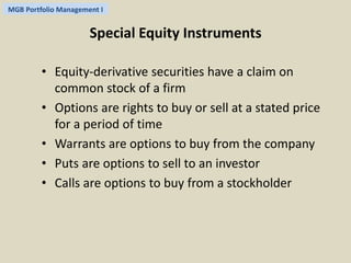 MGB Portfolio Management I 
Special Equity Instruments 
• Equity-derivative securities have a claim on 
common stock of a firm 
• Options are rights to buy or sell at a stated price 
for a period of time 
• Warrants are options to buy from the company 
• Puts are options to sell to an investor 
• Calls are options to buy from a stockholder 
 