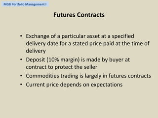 MGB Portfolio Management I 
Futures Contracts 
• Exchange of a particular asset at a specified 
delivery date for a stated price paid at the time of 
delivery 
• Deposit (10% margin) is made by buyer at 
contract to protect the seller 
• Commodities trading is largely in futures contracts 
• Current price depends on expectations 
 