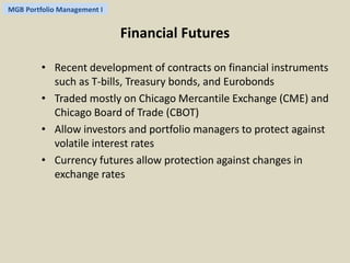 MGB Portfolio Management I 
Financial Futures 
• Recent development of contracts on financial instruments 
such as T-bills, Treasury bonds, and Eurobonds 
• Traded mostly on Chicago Mercantile Exchange (CME) and 
Chicago Board of Trade (CBOT) 
• Allow investors and portfolio managers to protect against 
volatile interest rates 
• Currency futures allow protection against changes in 
exchange rates 
 