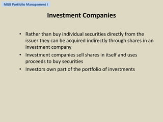 MGB Portfolio Management I 
Investment Companies 
• Rather than buy individual securities directly from the 
issuer they can be acquired indirectly through shares in an 
investment company 
• Investment companies sell shares in itself and uses 
proceeds to buy securities 
• Investors own part of the portfolio of investments 
 