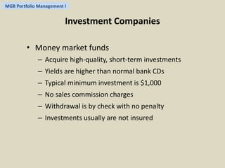 MGB Portfolio Management I 
Investment Companies 
• Money market funds 
– Acquire high-quality, short-term investments 
– Yields are higher than normal bank CDs 
– Typical minimum investment is $1,000 
– No sales commission charges 
– Withdrawal is by check with no penalty 
– Investments usually are not insured 
 