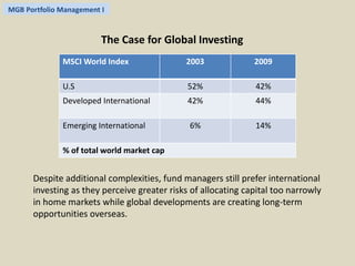 MGB Portfolio Management I 
The Case for Global Investing 
MSCI World Index 2003 2009 
U.S 52% 42% 
Developed International 42% 44% 
Emerging International 6% 14% 
% of total world market cap 
Despite additional complexities, fund managers still prefer international 
investing as they perceive greater risks of allocating capital too narrowly 
in home markets while global developments are creating long-term 
opportunities overseas. 
 