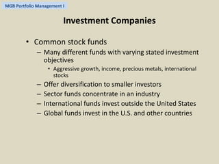 MGB Portfolio Management I 
Investment Companies 
• Common stock funds 
– Many different funds with varying stated investment 
objectives 
• Aggressive growth, income, precious metals, international 
stocks 
– Offer diversification to smaller investors 
– Sector funds concentrate in an industry 
– International funds invest outside the United States 
– Global funds invest in the U.S. and other countries 
 