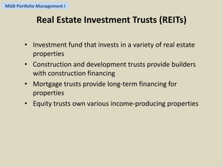 MGB Portfolio Management I 
Real Estate Investment Trusts (REITs) 
• Investment fund that invests in a variety of real estate 
properties 
• Construction and development trusts provide builders 
with construction financing 
• Mortgage trusts provide long-term financing for 
properties 
• Equity trusts own various income-producing properties 
 