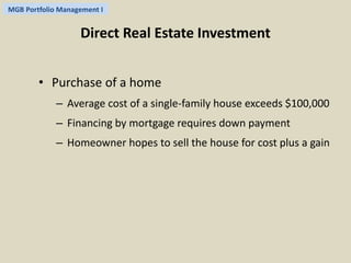 MGB Portfolio Management I 
Direct Real Estate Investment 
• Purchase of a home 
– Average cost of a single-family house exceeds $100,000 
– Financing by mortgage requires down payment 
– Homeowner hopes to sell the house for cost plus a gain 
 