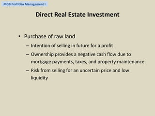 MGB Portfolio Management I 
Direct Real Estate Investment 
• Purchase of raw land 
– Intention of selling in future for a profit 
– Ownership provides a negative cash flow due to 
mortgage payments, taxes, and property maintenance 
– Risk from selling for an uncertain price and low 
liquidity 
 