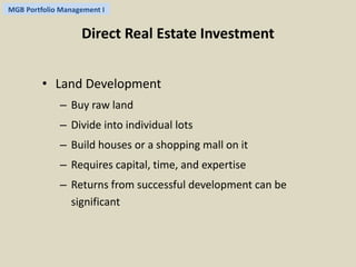 MGB Portfolio Management I 
Direct Real Estate Investment 
• Land Development 
– Buy raw land 
– Divide into individual lots 
– Build houses or a shopping mall on it 
– Requires capital, time, and expertise 
– Returns from successful development can be 
significant 
 