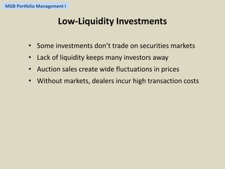 MGB Portfolio Management I 
Low-Liquidity Investments 
• Some investments don’t trade on securities markets 
• Lack of liquidity keeps many investors away 
• Auction sales create wide fluctuations in prices 
• Without markets, dealers incur high transaction costs 
 