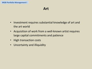 MGB Portfolio Management I 
Art 
• Investment requires substantial knowledge of art and 
the art world 
• Acquisition of work from a well-known artist requires 
large capital commitments and patience 
• High transaction costs 
• Uncertainty and illiquidity 
 