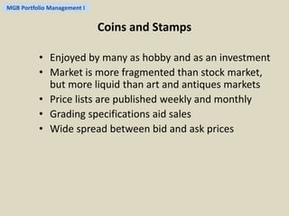MGB Portfolio Management I 
Coins and Stamps 
• Enjoyed by many as hobby and as an investment 
• Market is more fragmented than stock market, 
but more liquid than art and antiques markets 
• Price lists are published weekly and monthly 
• Grading specifications aid sales 
• Wide spread between bid and ask prices 
 