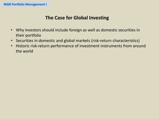 MGB Portfolio Management I 
The Case for Global Investing 
• Why investors should include foreign as well as domestic securities in 
their portfolio 
• Securities in domestic and global markets (risk-return characteristics) 
• Historic risk-return performance of investment instruments from around 
the world 
 
