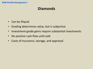 MGB Portfolio Management I 
Diamonds 
• Can be illiquid 
• Grading determines value, but is subjective 
• Investment-grade gems require substantial investments 
• No positive cash flow until sold 
• Costs of insurance, storage, and appraisal 
 