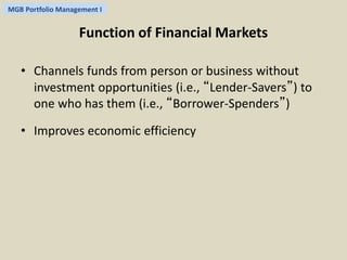 MGB Portfolio Management I 
Function of Financial Markets 
• Channels funds from person or business without 
investment opportunities (i.e., “Lender-Savers”) to 
one who has them (i.e., “Borrower-Spenders”) 
• Improves economic efficiency 
 
