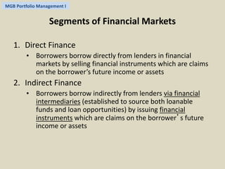 MGB Portfolio Management I 
Segments of Financial Markets 
1. Direct Finance 
• Borrowers borrow directly from lenders in financial 
markets by selling financial instruments which are claims 
on the borrower’s future income or assets 
2. Indirect Finance 
• Borrowers borrow indirectly from lenders via financial 
intermediaries (established to source both loanable 
funds and loan opportunities) by issuing financial 
instruments which are claims on the borrower’s future 
income or assets 
 