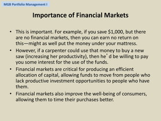 MGB Portfolio Management I 
Importance of Financial Markets 
• This is important. For example, if you save $1,000, but there 
are no financial markets, then you can earn no return on 
this—might as well put the money under your mattress. 
• However, if a carpenter could use that money to buy a new 
saw (increasing her productivity), then he’d be willing to pay 
you some interest for the use of the funds. 
• Financial markets are critical for producing an efficient 
allocation of capital, allowing funds to move from people who 
lack productive investment opportunities to people who have 
them. 
• Financial markets also improve the well-being of consumers, 
allowing them to time their purchases better. 
 