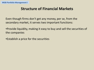 MGB Portfolio Management I 
Structure of Financial Markets 
Even though firms don’t get any money, per se, from the 
secondary market, it serves two important functions: 
•Provide liquidity, making it easy to buy and sell the securities of 
the companies 
•Establish a price for the securities 
 