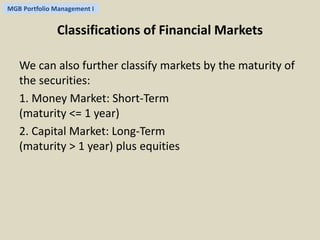 MGB Portfolio Management I 
Classifications of Financial Markets 
We can also further classify markets by the maturity of 
the securities: 
1. Money Market: Short-Term 
(maturity <= 1 year) 
2. Capital Market: Long-Term 
(maturity > 1 year) plus equities 
 