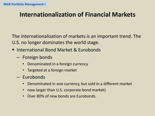 MGB Portfolio Management I 
Internationalization of Financial Markets 
The internationalization of markets is an important trend. The 
U.S. no longer dominates the world stage. 
 International Bond Market & Eurobonds 
– Foreign bonds 
• Denominated in a foreign currency 
• Targeted at a foreign market 
– Eurobonds 
• Denominated in one currency, but sold in a different market 
• now larger than U.S. corporate bond market) 
• Over 80% of new bonds are Eurobonds. 
 