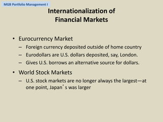 MGB Portfolio Management I 
Internationalization of 
Financial Markets 
• Eurocurrency Market 
– Foreign currency deposited outside of home country 
– Eurodollars are U.S. dollars deposited, say, London. 
– Gives U.S. borrows an alternative source for dollars. 
• World Stock Markets 
– U.S. stock markets are no longer always the largest—at 
one point, Japan’s was larger 
 