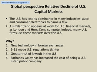 MGB Portfolio Management I 
Global perspective Relative Decline of U.S. 
Capital Markets 
 The U.S. has lost its dominance in many industries: auto 
and consumer electronics to name a few. 
 A similar trend appears at work for U.S. financial markets, 
as London and Hong Kong compete. Indeed, many U.S. 
firms use these markets over the U.S. 
Why? 
1. New technology in foreign exchanges 
2. 9-11 made U.S. regulations tighter 
3. Greater risk of lawsuit in the U.S. 
4. Sarbanes-Oxley has increased the cost of being a U.S.- 
listed public company 
 
