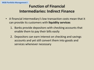 MGB Portfolio Management I 
Function of Financial 
Intermediaries: Indirect Finance 
• A financial intermediary’s low transaction costs mean that it 
can provide its customers with liquidity services 
1. Banks provide depositors with checking accounts that 
enable them to pay their bills easily 
2. Depositors can earn interest on checking and savings 
accounts and yet still convert them into goods and 
services whenever necessary 
 