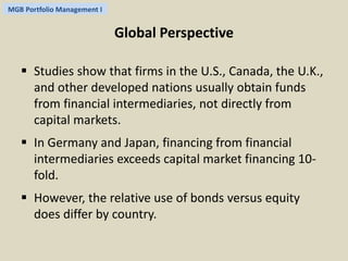 MGB Portfolio Management I 
Global Perspective 
 Studies show that firms in the U.S., Canada, the U.K., 
and other developed nations usually obtain funds 
from financial intermediaries, not directly from 
capital markets. 
 In Germany and Japan, financing from financial 
intermediaries exceeds capital market financing 10- 
fold. 
 However, the relative use of bonds versus equity 
does differ by country. 
 