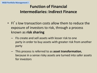MGB Portfolio Management I 
Function of Financial 
Intermediaries: Indirect Finance 
• FI’s low transaction costs allow them to reduce the 
exposure of investors to risk, through a process 
known as risk sharing 
– FIs create and sell assets with lesser risk to one 
party in order to buy assets with greater risk from another 
party 
– This process is referred to as asset transformation, 
because in a sense risky assets are turned into safer assets 
for investors 
 