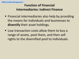 MGB Portfolio Management I 
Function of Financial 
Intermediaries: Indirect Finance 
 Financial intermediaries also help by providing 
the means for individuals and businesses to 
diversify their asset holdings. 
 Low transaction costs allow them to buy a 
range of assets, pool them, and then sell 
rights to the diversified pool to individuals. 
 