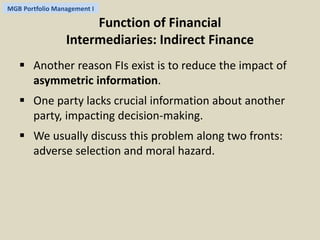 MGB Portfolio Management I 
Function of Financial 
Intermediaries: Indirect Finance 
 Another reason FIs exist is to reduce the impact of 
asymmetric information. 
 One party lacks crucial information about another 
party, impacting decision-making. 
 We usually discuss this problem along two fronts: 
adverse selection and moral hazard. 
 